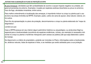 A para Ameaças: atividades que têm probabilidade de ocorrer e causar impacto negativo na unidade, em
geral provenientes do entorno. Exemplos: invasão por espécies exóticas (brachiária ou pinus no entorno),
risco de fogo, atividades minerárias, entre outros.
Para melhor entendimento e localização das ameaças, é importante indicar no croqui ou planta qual o uso
da terra nas áreas limítrofes da RPPN. Exemplo: pasto, cultivo de cana de açúcar, área natural, rodovia, en-
tre outros.
Para fins de apresentação no plano de proteção, denominaremos o croqui ou planta elaborado de “mapa do
diagnóstico”.
Lembre-se que:
Caso a RPPN possua em seu interior algum patrimônio histórico ou arqueológico, ou ainda área frágil ou
especial para a biodiversidade (ocorrência de espécies endêmicas, ninhais, por exemplo) é necessário indi-
cá-las no croqui ou planta e mantê-las intangíveis (sem acesso ao público) até que seja elaborado o plano
de manejo.
Se disponível e a critério do proprietário, poderão ser incluídas no Plano, informações sobre a biodiversida-
de, atrativos naturais, listas de espécies e fotos, e as medidas que serão adotadas para a sua proteção.
12
ROTEIRO PARA ELABORAÇÃO DE PLANO DE PROTEÇÃO DE RPPN
 