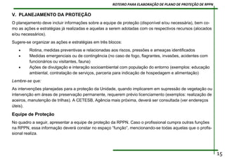 V. PLANEJAMENTO DA PROTEÇÃO
O planejamento deve incluir informações sobre a equipe de proteção (disponível e/ou necessária), bem co-
mo as ações e estratégias já realizadas e aquelas a serem adotadas com os respectivos recursos (alocados
e/ou necessários).
Sugere-se organizar as ações e estratégias em três blocos:
• Rotina, medidas preventivas e relacionadas aos riscos, pressões e ameaças identificados
• Medidas emergenciais ou de contingência (no caso de fogo, flagrantes, invasões, acidentes com
funcionários ou visitantes, fauna)
• Ações de divulgação e interação socioambiental com população do entorno (exemplos: educação
ambiental, contratação de serviços, parceria para indicação de hospedagem e alimentação)
Lembre-se que:
As intervenções planejadas para a proteção da Unidade, quando implicarem em supressão de vegetação ou
intervenção em áreas de preservação permanente, requerem prévio licenciamento (exemplos: realização de
aceiros, manutenção de trilhas). A CETESB, Agência mais próxima, deverá ser consultada (ver endereços
úteis).
Equipe de Proteção
No quadro a seguir, apresentar a equipe de proteção da RPPN. Caso o profissional cumpra outras funções
na RPPN, essa informação deverá constar no espaço “função”, mencionando-se todas aquelas que o profis-
sional realiza.
15
ROTEIRO PARA ELABORAÇÃO DE PLANO DE PROTEÇÃO DE RPPN
 
