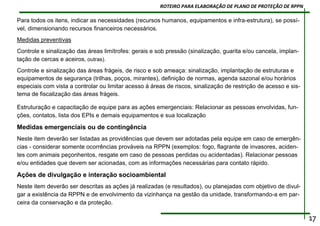 Para todos os itens, indicar as necessidades (recursos humanos, equipamentos e infra-estrutura), se possí-
vel, dimensionando recursos financeiros necessários.
Medidas preventivas
Controle e sinalização das áreas limítrofes: gerais e sob pressão (sinalização, guarita e/ou cancela, implan-
tação de cercas e aceiros, outras).
Controle e sinalização das áreas frágeis, de risco e sob ameaça: sinalização, implantação de estruturas e
equipamentos de segurança (trilhas, poços, mirantes), definição de normas, agenda sazonal e/ou horários
especiais com vista a controlar ou limitar acesso à áreas de riscos, sinalização de restrição de acesso e sis-
tema de fiscalização das áreas frágeis.
Estruturação e capacitação de equipe para as ações emergenciais: Relacionar as pessoas envolvidas, fun-
ções, contatos, lista dos EPIs e demais equipamentos e sua localização
Medidas emergenciais ou de contingência
Neste item deverão ser listadas as providências que devem ser adotadas pela equipe em caso de emergên-
cias - considerar somente ocorrências prováveis na RPPN (exemplos: fogo, flagrante de invasores, aciden-
tes com animais peçonhentos, resgate em caso de pessoas perdidas ou acidentadas). Relacionar pessoas
e/ou entidades que devem ser acionadas, com as informações necessárias para contato rápido.
Ações de divulgação e interação socioambiental
Neste item deverão ser descritas as ações já realizadas (e resultados), ou planejadas com objetivo de divul-
gar a existência da RPPN e de envolvimento da vizinhança na gestão da unidade, transformando-a em par-
ceira da conservação e da proteção.
17
ROTEIRO PARA ELABORAÇÃO DE PLANO DE PROTEÇÃO DE RPPN
 