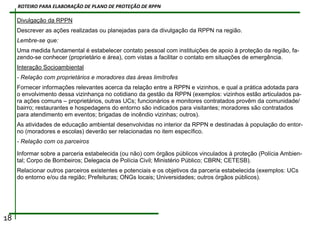 Divulgação da RPPN
Descrever as ações realizadas ou planejadas para da divulgação da RPPN na região.
Lembre-se que:
Uma medida fundamental é estabelecer contato pessoal com instituições de apoio à proteção da região, fa-
zendo-se conhecer (proprietário e área), com vistas a facilitar o contato em situações de emergência.
Interação Socioambiental
- Relação com proprietários e moradores das áreas limítrofes
Fornecer informações relevantes acerca da relação entre a RPPN e vizinhos, e qual a prática adotada para
o envolvimento dessa vizinhança no cotidiano da gestão da RPPN (exemplos: vizinhos estão articulados pa-
ra ações comuns – proprietários, outras UCs; funcionários e monitores contratados provêm da comunidade/
bairro; restaurantes e hospedagens do entorno são indicados para visitantes; moradores são contratados
para atendimento em eventos; brigadas de incêndio vizinhas; outros).
As atividades de educação ambiental desenvolvidas no interior da RPPN e destinadas à população do entor-
no (moradores e escolas) deverão ser relacionadas no item específico.
- Relação com os parceiros
Informar sobre a parceria estabelecida (ou não) com órgãos públicos vinculados à proteção (Polícia Ambien-
tal; Corpo de Bombeiros; Delegacia de Polícia Civil; Ministério Público; CBRN; CETESB).
Relacionar outros parceiros existentes e potenciais e os objetivos da parceria estabelecida (exemplos: UCs
do entorno e/ou da região; Prefeituras; ONGs locais; Universidades; outros órgãos públicos).
18
ROTEIRO PARA ELABORAÇÃO DE PLANO DE PROTEÇÃO DE RPPN
 