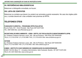 VII. REFERÊNCIAS BIBLIOGRÁFICAS
Relacionar a bibliografia consultada, se houver.
VIII. LISTA DE CONTATOS
Relacionar os contatos que devem (ou podem) ser acionados quando necessário. No caso dos órgãos públi-
cos, o contato deverá ser o das unidades mais próximas da RPPN.
TELEFONES ÚTEIS
FUNDAÇÃO FLORESTAL - PROGRAMA RPPN PAULISTAS
Rua do Horto, 931 - Horto Florestal - São Paulo CEP 02377-000
TEL: 2997-5000 Site: www.fflorestal.sp.gov.br
SECRETARIA DO MEIO AMBIENTE - CBRN - DEPTO. DE FISCALIZAÇÃO E MONITORAMENTO (DFM)
Av. Professor Frederico Hermann Junior, 345 - Alto de Pinheiros - São Paulo CEP 05459-900
TELS: (11) 3133-3748 / (11) 3133-3486 FAX: (11) 3133-3814 Site: www.ambiente.sp.gov.br
CETESB
Av. Professor Frederico Hermann Junior, 345 - Alto de Pinheiros - São Paulo CEP 05459-900
TELS: (11) 3133-3000 FAX: (11) 3133-3402 Site: www.cetesb.sp.gov.br
ICMBIO - INSTITUTO CHICO MENDES DE CONSERVAÇÃO DA BIODIVERSIDADE
EQSW 103/104, Bloco “C” , Complexo Administrativo, Setor Sudoeste. Brasília - DF CEP 70.670-350
TELS: (61) 3341-9025 Site: www.icmbio.gov.br
20
ROTEIRO PARA ELABORAÇÃO DE PLANO DE PROTEÇÃO DE RPPN
 