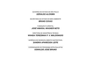 GOVERNO DO ESTADO DE SÃO PAULO
GERALDO ALCKMIN
SECRETARIA DE ESTADO DO MEIO AMBIENTE
BRUNO COVAS
FUNDAÇÃO FLORESTAL
JOSÉ AMARAL WAGNER NETO
DIRETORIA DE ASSISTÊNCIA TÉCNICA
WANDA TEREZINHA P. V. MALDONADO
GERÊNCIA DE DESENVOLVIMENTO SUSTENTÁVEL
SANDRA APARECIDA LEITE
COORDENADOR DO PROGRAMA RPPN PAULISTAS
OSWALDO JOSÉ BRUNO
 