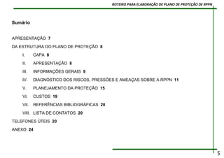 Sumário
APRESENTAÇÃO 7
DA ESTRUTURA DO PLANO DE PROTEÇÃO 8
I. CAPA 8
II. APRESENTAÇÃO 8
III. INFORMAÇÕES GERAIS 9
IV. DIAGNÓSTICO DOS RISCOS, PRESSÕES E AMEAÇAS SOBRE A RPPN 11
V. PLANEJAMENTO DA PROTEÇÃO 15
VI. CUSTOS 19
VII. REFERÊNCIAS BIBLIOGRÁFICAS 20
VIII. LISTA DE CONTATOS 20
TELEFONES ÚTEIS 20
ANEXO 24
5
ROTEIRO PARA ELABORAÇÃO DE PLANO DE PROTEÇÃO DE RPPN
 