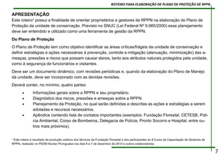 APRESENTAÇÃO
Este roteiro¹ possui a finalidade de orientar proprietários e gestores de RPPN na elaboração do Plano de
Proteção da unidade de conservação. Previsto no SNUC (Lei Federal Nº 9.985/2000) esse planejamento
deve ser entendido e utilizado como uma ferramenta de gestão da RPPN.
Do Plano de Proteção
O Plano de Proteção tem como objetivo identificar as áreas críticas/frágeis da unidade de conservação e
definir estratégias e ações necessárias à prevenção, controle e mitigação (atenuação, minimização) das a-
meaças, pressões e riscos que possam causar danos, tanto aos atributos naturais protegidos pela unidade,
como à segurança de funcionários e visitantes.
Deve ser um documento dinâmico, com revisões periódicas e, quando da elaboração do Plano de Manejo
da unidade, deve ser incorporado com as devidas revisões.
Deverá conter, no mínimo, quatro partes:
• Informações gerais sobre a RPPN e seu proprietário.
• Diagnóstico dos riscos, pressões e ameaças sobre a RPPN.
• Planejamento da Proteção, no qual serão definidas e descritas as ações e estratégias a serem
adotadas e recursos necessários.
• Apêndice contendo lista de contatos importantes (exemplos: Fundação Florestal, CETESB, Poli-
cia Ambiental, Corpo de Bombeiros, Delegacia de Polícia, Pronto Socorro e Hospital, entre ou-
tros mais próximos).
¹ Este roteiro é resultado da produção coletiva dos técnicos da Fundação Florestal e dos participantes do II Curso de Capacitação de Gestores de
RPPN, realizado no PESM Núcleo Picínguaba nos dias 6 e 7 de dezembro de 2010 e outros colaboradores.
7
ROTEIRO PARA ELABORAÇÃO DE PLANO DE PROTEÇÃO DE RPPN
 