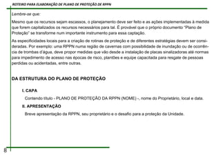 Lembre-se que:
Mesmo que os recursos sejam escassos, o planejamento deve ser feito e as ações implementadas à medida
que forem capitalizados os recursos necessários para tal. É provável que o próprio documento “Plano de
Proteção” se transforme num importante instrumento para essa captação.
As especificidades locais para a criação de rotinas de proteção e de diferentes estratégias devem ser consi-
deradas. Por exemplo: uma RPPN numa região de cavernas com possibilidade de inundação ou de ocorrên-
cia de trombas d’água, deve propor medidas que vão desde a instalação de placas sinalizadoras até normas
para impedimento de acesso nas épocas de risco, plantões e equipe capacitada para resgate de pessoas
perdidas ou acidentadas, entre outras.
DA ESTRUTURA DO PLANO DE PROTEÇÃO
I. CAPA
Contendo título - PLANO DE PROTEÇÃO DA RPPN (NOME) -, nome do Proprietário, local e data.
II. APRESENTAÇÃO
Breve apresentação da RPPN, seu proprietário e o desafio para a proteção da Unidade.
8
ROTEIRO PARA ELABORAÇÃO DE PLANO DE PROTEÇÃO DE RPPN
 
