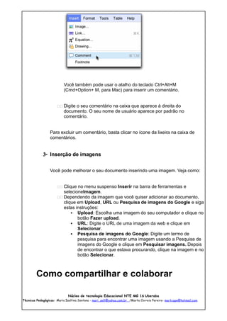 Você também pode usar o atalho do teclado Ctrl+Alt+M
                          (Cmd+Option+ M, para Mac) para inserir um comentário.


                      11 Digite o seu comentário na caixa que aparece à direita do
                          documento. O seu nome de usuário aparece por padrão no
                          comentário.


                 Para excluir um comentário, basta clicar no ícone da lixeira na caixa de
                 comentários.


             3- Inserção de imagens


                 Você pode melhorar o seu documento inserindo uma imagem. Veja como:


                      11 Clique no menu suspenso Inserir na barra de ferramentas e
                         selecioneImagem.
                      11 Dependendo da imagem que você quiser adicionar ao documento,
                         clique em Upload, URL ou Pesquisa de imagens do Google e siga
                         estas instruções:
                              Upload: Escolha uma imagem do seu computador e clique no
                                botão Fazer upload.
                              URL: Digite o URL de uma imagem da web e clique em
                                Selecionar.
                              Pesquisa de imagens do Google: Digite um termo de
                                pesquisa para encontrar uma imagem usando a Pesquisa de
                                imagens do Google e clique em Pesquisar imagens. Depois
                                de encontrar o que estava procurando, clique na imagem e no
                                botão Selecionar.



        Como compartilhar e colaborar

                             Núcleo de tecnologia Educacional NTE MG 16 Uberaba
Técnicas Pedagógicas: Maria Isaltina Santana - mari_salt@yahoo.com.br /Marta Correia Pereira- martcope@hotmail.com
 