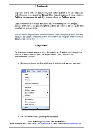 1- Publicação


        Depois de criar e editar um documento, você poderá publicá-lo em uma página da
        web. Clique no menu suspenso Compartilhar na parte superior direita e selecione
        Publicar como página da web. Em seguida, clique em Publicar agora.


        Você pode enviar o endereço da web do seu documento para seus amigos,
        colegas e familiares, que podem digitá-lo na barra de endereço do navegador para
        visualizarem o documento.


        Mesmo depois de publicar os seus documentos, eles não aparecerão no índice de
        pesquisa do Google. Entretanto, outros mecanismos de pesquisa poderão indexar
        documentos publicados.


                                        2- Impressão


        Se desejar uma cópia permanente do documento, você poderá imprimi-la de um
        PDF ou fazer o download como um arquivo HTML. Veja como imprimir
        diretamente de um PDF:


             o No documento que você deseja imprimir, selecione Arquivo > Imprimir.




             o Um PDF será exibido, pronto para impressão.

                             Núcleo de tecnologia Educacional NTE MG 16 Uberaba
Técnicas Pedagógicas: Maria Isaltina Santana - mari_salt@yahoo.com.br /Marta Correia Pereira- martcope@hotmail.com
 