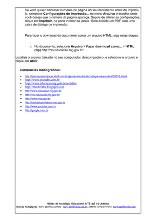 Se você quiser adicionar números de página ao seu documento antes de imprimi-
        lo, selecione Configurações de impressão... no menu Arquivo e escolha onde
        você deseja que o número da página apareça. Depois de alterar as configurações,
        clique em Imprimir, na parte inferior da janela. Será exibido um PDF com uma
        caixa de diálogo de impressão.


        Para fazer o download do documento como um arquivo HTML, siga estas etapas:


             o No documento, selecione Arquivo > Fazer download como... > HTML
               (zip).http://crv.educacao.mg.gov.br/

Localize o arquivo baixado no seu computador, descompacte-o, e selecione o arquivo e
clique em Abrir.

    Referências Bibliográficas:
    •   http://educarparacrescer.abril.com.br/gestao-escolar/tecnologia-na-escola-618016.shtml
    •   http://www.youtube.com.br
    •   http://www.educacao.mg.gob.br/webdtae
    •   http://nteuberaba.blogspot.com
    •   http://www.educacao.mg.gov.br
    •   http://crv.educacao.mg.gov.br/
    •   http://www.mec.gov.br
    •   http://portaldoprofessor.mec.gov.br
    •   http://www.youtube.com.br
    •   http://google.com.br




                             Núcleo de tecnologia Educacional NTE MG 16 Uberaba
Técnicas Pedagógicas: Maria Isaltina Santana - mari_salt@yahoo.com.br /Marta Correia Pereira- martcope@hotmail.com
 