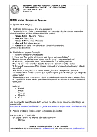 SECRETARIA DE ESTADO DE EDUCAÇÃO DE MINAS GERAIS
                    SUPERINTENDÊNCIA REGIONAL DE ENSINO UBERABA
                    DIRETORIA EDUCACIONAL
                    DIVRH/NTE




CURSO: Mídias Integradas ao Currículo

1 – Apresentação do grupo

2 – Dinâmica de Integração: Crie uma paisagem
    Façam 5 grupos . Cada grupo receberá um envelope, deverá montar o cenário e
fixá-lo na moldura afixada ao lado do quadro branco.
    • Grupo 1: Rio – Nuvens - Peixes
    • Grupo 2: Sol - Casa
    • Grupo 3: Montanhas - Pessoas
    • Grupo 4: Estradas - Animais
    • Grupo 5: 01 carro – 03 árvores de tamanhos diferentes
Discussão da dinâmica:

3 – Atividade em grupo – Em dupla:
    • Discutir e elaborar uma reposta:
    I O uso das Tics facilita o interesse dos alunos pelos conteúdos?
    II Como integrar efetivamente essas tecnologias ao projeto pedagógico?
    III A ideia do computador como único acesso ás Tics é ultrapassado?
    IV Como a escola enfrenta o desafio do telefone celular durante a aula?
    V Como enfrentar as questões éticas e desenvolver uma postura crítica em relação
    ás mídia?
    VI A escola já integra o currículo ás tecnologias? Em caso positivo, relate a
    experiência? Em caso negativo o que é preciso para que a tecnologia seja integrada
    ao currículo?
    VII A escola tem se preocupado com a formação dos docentes para o uso das Tics?
    IX O professor diante de um quadro falando alunos assentados ouvindo e anotando
    tem futuro?

    Material:
      •   Pincel
      •   Papel
      •   Tesoura
      •   Revista
      •   Cola

Leia a entrevista da professora Beth Almeida no site e reveja os pontos abordados na
sua resposta
http://educarparacrescer.abril.com.br/gestao-escolar/tecnologia-na-escola-618016.shtml

3 – Assista o vídeo: e relacione com as respostas discutidas.

4– Atividades no Computador
   Em dupla – Busca na Internet pelo tema sorteado:
       • Dengue


                             Núcleo de tecnologia Educacional NTE MG 16 Uberaba
Técnicas Pedagógicas: Maria Isaltina Santana - mari_salt@yahoo.com.br /Marta Correia Pereira- martcope@hotmail.com
 