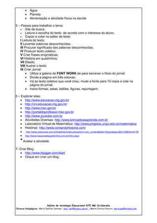 •    Água
        •    Planeta
        •    Alimentação e atividade física na escola

5 – Passos para trabalhar o tema:
   •    Site de busca;
   •    Leitura e escolha do texto de acordo com o interesse do aluno;
   •    Copiar e colar no editor de texto:
   I Leitura do texto;
   II Levantar palavras desconhecidas;
   III Procurar significado das palavras desconhecidas;
   IV Produzir texto coletivo;
   V Criar frases enigmáticas;
   VI História em quadrinhos;
   VII Ditado;
   VIII Ilustrar o texto;
   IX Criar Jornal
        • Utilize a galeria de FONT WORK de para escrever o título do jornal;
        • Divida a página em três colunas;
        • Vá ao texto coletivo que você criou, mude a fonte para 10 copie e cole na
            página do jornal.
        • Insira formas, setas, balões, figuras, reportagem.

6 – Explorar sites:
   • http://www.educacao.mg.gov.br
   • http://crv.educacao.mg.gov.br/
   • http://www.mec.gov.br
   • http://portaldoprofessor.mec.gov.br
   • http://www.youtube.com.br
   • Atividades Diversas: http://www.brincadoseaprende.com.br
   • Laboratório Virtual de Matemática: http://www.projetos.unijui.edu.br/matematica
   • Histórias: http://www.contandohistoria.com/
   • http://www.redescola.com.br/kids/kids/index.phpoption=com_content&task=blogcategory&id=29&Itemid=38
   • http://www.maquinadequadrinhos.com.br/Intro.aspx
    * Avaliar a atividade
7- Criar Blog:
   • http://www.blogger.com/start
   • Clique em criar um blog;




                             Núcleo de tecnologia Educacional NTE MG 16 Uberaba
Técnicas Pedagógicas: Maria Isaltina Santana - mari_salt@yahoo.com.br /Marta Correia Pereira- martcope@hotmail.com
 