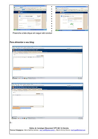 •
                                                •
                                                •
                                                •
                                                •
                                                •
                                                •
                                                •
                                                •
                                                •
                                                •
     Preencha a tela clique em seguir até concluir



Para alimentar o seu blog:




8-

                             Núcleo de tecnologia Educacional NTE MG 16 Uberaba
Técnicas Pedagógicas: Maria Isaltina Santana - mari_salt@yahoo.com.br /Marta Correia Pereira- martcope@hotmail.com
 