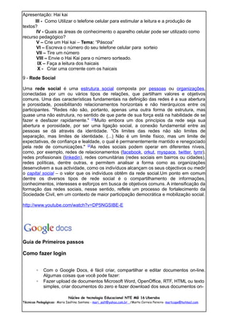 Apresentação: Hai kai
      III - Como Utilizar o telefone celular para estimular a leitura e a produção de
textos?
       IV - Quais as áreas de conhecimento o aparelho celular pode ser utilizado como
recurso pedagógico?
       V – Crie um Hai kai – Tema: “Páscoa”
       VI – Escreva o número do seu telefone celular para sorteio
       VII – Tire um número
       VIII – Envie o Hai Kai para o número sorteado.
        IX – Faça a leitura dos haicais
        X - Criar uma corrente com os haicais

9 - Rede Social

Uma rede social é uma estrutura social composta por pessoas ou organizações,
conectadas por um ou vários tipos de relações, que partilham valores e objetivos
comuns. Uma das características fundamentais na definição das redes é a sua abertura
e porosidade, possibilitando relacionamentos horizontais e não hierárquicos entre os
participantes. "Redes não são, portanto, apenas uma outra forma de estrutura, mas
quase uma não estrutura, no sentido de que parte de sua força está na habilidade de se
fazer e desfazer rapidamente." [1]Muito embora um dos princípios da rede seja sua
abertura e porosidade, por ser uma ligação social, a conexão fundamental entre as
pessoas se dá através da identidade. "Os limites das redes não são limites de
separação, mas limites de identidade. (...) Não é um limite físico, mas um limite de
expectativas, de confiança e lealdade, o qual é permanentemente mantido e renegociado
pela rede de comunicações." [2]As redes sociais podem operar em diferentes níveis,
como, por exemplo, redes de relacionamentos (facebook, orkut, myspace, twitter, tymr),
redes profissionais (linkedin), redes comunitárias (redes sociais em bairros ou cidades),
redes políticas, dentre outras, e permitem analisar a forma como as organizações
desenvolvem a sua actividade, como os indivíduos alcançam os seus objectivos ou medir
o capital social – o valor que os indivíduos obtêm da rede social.Um ponto em comum
dentre os diversos tipos de rede social é o compartilhamento de informações,
conhecimentos, interesses e esforços em busca de objetivos comuns. A intensificação da
formação das redes sociais, nesse sentido, reflete um processo de fortalecimento da
Sociedade Civil, em um contexto de maior participação democrática e mobilização social.

http://www.youtube.com/watch?v=DP5NGSIBE-E




Guia de Primeiros passos

Como fazer login


        ◦    Com o Google Docs, é fácil criar, compartilhar e editar documentos on-line.
             Algumas coisas que você pode fazer:
        ◦    Fazer upload de documentos Microsoft Word, OpenOffice, RTF, HTML ou texto
             simples, criar documentos do zero e fazer download dos seus documentos on-

                             Núcleo de tecnologia Educacional NTE MG 16 Uberaba
Técnicas Pedagógicas: Maria Isaltina Santana - mari_salt@yahoo.com.br /Marta Correia Pereira- martcope@hotmail.com
 