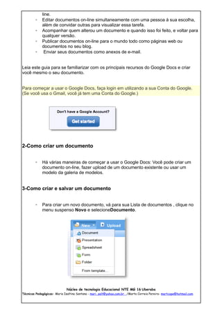 line.
        ◦    Editar documentos on-line simultaneamente com uma pessoa à sua escolha,
             além de convidar outras para visualizar essa tarefa.
        ◦    Acompanhar quem alterou um documento e quando isso foi feito, e voltar para
             qualquer versão.
        ◦    Publicar documentos on-line para o mundo todo como páginas web ou
             documentos no seu blog.
        ◦     Enviar seus documentos como anexos de e-mail.


Leia este guia para se familiarizar com os principais recursos do Google Docs e criar
você mesmo o seu documento.


Para começar a usar o Google Docs, faça login em utilizando a sua Conta do Google.
(Se você usa o Gmail, você já tem uma Conta do Google.)




2-Como criar um documento


        ◦    Há várias maneiras de começar a usar o Google Docs: Você pode criar um
             documento on-line, fazer upload de um documento existente ou usar um
             modelo da galeria de modelos.


3-Como criar e salvar um documento


        ◦    Para criar um novo documento, vá para sua Lista de documentos , clique no
             menu suspenso Novo e selecioneDocumento.




                             Núcleo de tecnologia Educacional NTE MG 16 Uberaba
Técnicas Pedagógicas: Maria Isaltina Santana - mari_salt@yahoo.com.br /Marta Correia Pereira- martcope@hotmail.com
 
