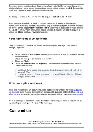 Enquanto estiver trabalhando no documento, clique no botão Salvar no canto superior
direito, digite um nome para o documento na janela exibida e clique em OK. Em seguida
você verá o documento na sua Lista de documentos.


Se desejar salvar e fechar um documento, clique no botão Salvar e fechar.


Para salvar uma cópia local, você pode fazer download do documento para seu
computador. Para isso, abra seu documento, clique no menu Arquivo e aponte o cursor
do mouse para a opçãoFazer download como. Você verá os seguintes tipos de arquivo:
HTML, RTF, Word, Open Office, PDF e texto simples. Selecione um tipo de arquivo e
clique em OK na janela do navegador exibida.


Como fazer upload de um documento


Você poderá fazer upload de documentos existentes para o Google Docs quando
desejar. Veja como:


    •   Clique no botão Fazer upload na parte superior da barra lateral, na página da lista
        de documentos.
    •   Clique em Navegar e selecione o documento.
    •   Clique em Abrir.
    •   Clique em Fazer upload do arquivo. O arquivo carregado será exibido na sua
        Lista de documentos.

        •    Você pode fazer upload dos seguintes tipos de arquivo: .html, .txt, .odt, .rtf e
             Microsoft Word
        •    Limites de tamanho: Cada documento pode ter até 500 K, além de 2 MB por
             imagem incorporada.


Como usar a galeria de modelos


Para criar rapidamente um documento, você pode escolher um dos modelos na galeria
de modelos. Cada modelo apresenta um texto padrão que você pode substituir pelo seu,
além de uma formatação pré-configurada que você pode utilizar novamente. Saiba mais


Você também pode acessar a galeria de modelos por qualquer Planilha, Documento ou
Apresentação em Arquivo > Novo > Do modelo...



Como editar

                             Núcleo de tecnologia Educacional NTE MG 16 Uberaba
Técnicas Pedagógicas: Maria Isaltina Santana - mari_salt@yahoo.com.br /Marta Correia Pereira- martcope@hotmail.com
 