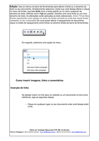 Edição: Use os menus na barra de ferramentas para alterar a fonte ou o tamanho do
texto no seu documento. Simplesmente selecione o texto que você deseja alterar e clique
no menu de fontes, que lista Arial como a fonte padrão ou no menu suspenso de
tamanho do texto, definido como 11pt por padrão. Escolha uma nova fonte ou um novo
tamanho de texto. As alterações serão aplicadas ao texto selecionado. Arial e Times New
Roman aparecerão como opções no menu de fontes somente se você tiver essas fontes
instaladas no seu computador.Se você quiser alterar o espaçamento do documento,
clique no botão de espaçamento entre linhas na extrema direita da barra de ferramentas.




                 Em seguida, selecione uma opção do menu.




        Como inserir imagens, links e comentários


Inserção de links


                 Se desejar inserir um link para um website ou um documento on-line como
                 referência, siga as seguintes etapas:


                      11 Clique em qualquer lugar no seu documento onde você deseja exibir
                          o link.




                             Núcleo de tecnologia Educacional NTE MG 16 Uberaba
Técnicas Pedagógicas: Maria Isaltina Santana - mari_salt@yahoo.com.br /Marta Correia Pereira- martcope@hotmail.com
 