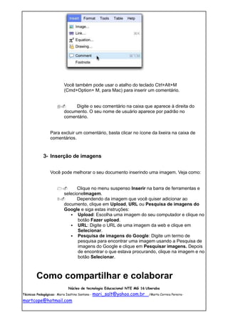 Você também pode usar o atalho do teclado Ctrl+Alt+M
                       (Cmd+Option+ M, para Mac) para inserir um comentário.


                          Digite o seu comentário na caixa que aparece à direita do
                       documento. O seu nome de usuário aparece por padrão no
                       comentário.


               Para excluir um comentário, basta clicar no ícone da lixeira na caixa de
               comentários.


           3- Inserção de imagens


               Você pode melhorar o seu documento inserindo uma imagem. Veja como:


                         Clique no menu suspenso Inserir na barra de ferramentas e
                     selecioneImagem.
                         Dependendo da imagem que você quiser adicionar ao
                     documento, clique em Upload, URL ou Pesquisa de imagens do
                     Google e siga estas instruções:
                         Upload: Escolha uma imagem do seu computador e clique no
                            botão Fazer upload.
                         URL: Digite o URL de uma imagem da web e clique em
                            Selecionar.
                         Pesquisa de imagens do Google: Digite um termo de
                            pesquisa para encontrar uma imagem usando a Pesquisa de
                            imagens do Google e clique em Pesquisar imagens. Depois
                            de encontrar o que estava procurando, clique na imagem e no
                            botão Selecionar.



       Como compartilhar e colaborar
                         Núcleo de tecnologia Educacional NTE MG 16 Uberaba
Técnicas Pedagógicas: Maria Isaltina Santana - mari_salt@yahoo.com.br   /Marta Correia Pereira-

martcope@hotmail.com
 