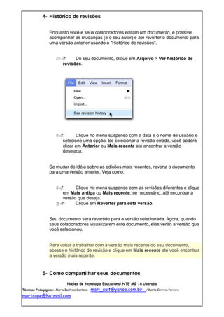4- Histórico de revisões


               Enquanto você e seus colaboradores editam um documento, é possível
               acompanhar as mudanças (e o seu autor) e até reverter o documento para
               uma versão anterior usando o "Histórico de revisões".


                           Do seu documento, clique em Arquivo > Ver histórico de
                       revisões.




                            Clique no menu suspenso com a data e o nome de usuário e
                       selecione uma opção. Se selecionar a revisão errada, você poderá
                       clicar em Anterior ou Mais recente até encontrar a versão
                       desejada.


               Se mudar de idéia sobre as edições mais recentes, reverta o documento
               para uma versão anterior. Veja como:


                         Clique no menu suspenso com as revisões diferentes e clique
                     em Mais antiga ou Mais recente, se necessário, até encontrar a
                     versão que deseja.
                         Clique em Reverter para esta versão.


               Seu documento será revertido para a versão selecionada. Agora, quando
               seus colaboradores visualizarem este documento, eles verão a versão que
               você selecionou.


               Para voltar a trabalhar com a versão mais recente do seu documento,
               acesse o histórico de revisão e clique em Mais recente até você encontrar
               a versão mais recente.


           5- Como compartilhar seus documentos
                         Núcleo de tecnologia Educacional NTE MG 16 Uberaba
Técnicas Pedagógicas: Maria Isaltina Santana - mari_salt@yahoo.com.br   /Marta Correia Pereira-

martcope@hotmail.com
 
