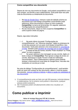 Como compartilhar seu documento


               Depois de criar seu documento do Google, você poderá compartilhá-lo com
               seus amigos, sua família e seus colaboradores. Você pode fazer isso pela
               Lista de documentos ou diretamente do documento.


                      Na lista do Google Docs, marque a caixa de seleção próxima ao
                       documento que você deseja compartilhar (você também pode
                       selecionar vários documentos) e clique no menu suspenso
                       Compartilhar na barra de ferramentas. Em seguida, selecione
                       "Configurações de compartilhamento".
                      No seu documento, clique no menu suspenso Compartilhar no
                       canto superior direito da página.


               Depois, siga estas instruções:


                          Na parte inferior da janela "Configurações de
                     compartilhamento", em "Adicionar pessoas", digite os endereços de
                     e-mail das pessoas com as quais você deseja compartilhar o seu
                     documento. Você pode adicionar uma única pessoa ou uma lista de
                     e-mails. Também pode escolher de uma lista com os seus contatos.
                          À direita da lista de nomes, escolha "Pode visualizar" ou "Pode
                     editar" no menu suspenso.
                          Se quiser adicionar uma mensagem ao seu convite, digite um
                     texto e clique em Compartilhar. Para ignorar a etapa de enviar um
                     convite, desmarque a opção "Enviar e-mails de notificação
                     (recomendado)". Seus colaboradores e leitores ainda poderão
                     acessar o documento em suas listas do Google Docs, mas eles não
                     receberão um convite por e-mail.


               Na caixa de diálogo "Configurações de compartilhamento", você também
               pode ver quem tem acesso ao seu documento, alterar o nível de acesso
               das pessoas, remover editores e leitores e alterar a opção de visibilidade do
               seu documento.


           o O compartilhamento pode ser feito com até 200 pessoas, incluindo leitores
             e colaboradores. Se no entanto você publicar o documento, qualquer
             pessoa poderá acessá-lo.
           o Até 10 pessoas podem simultaneamente editar e/ou visualizar um
             documento.



      Como publicar e imprimir
                         Núcleo de tecnologia Educacional NTE MG 16 Uberaba
Técnicas Pedagógicas: Maria Isaltina Santana - mari_salt@yahoo.com.br   /Marta Correia Pereira-

martcope@hotmail.com
 