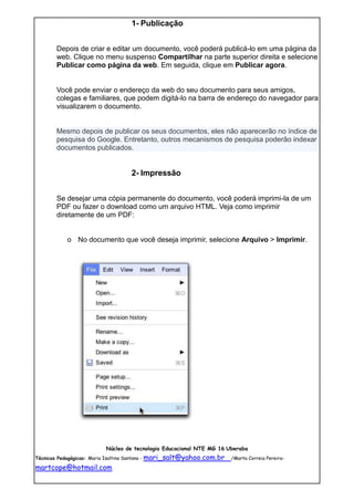 1- Publicação


       Depois de criar e editar um documento, você poderá publicá-lo em uma página da
       web. Clique no menu suspenso Compartilhar na parte superior direita e selecione
       Publicar como página da web. Em seguida, clique em Publicar agora.


       Você pode enviar o endereço da web do seu documento para seus amigos,
       colegas e familiares, que podem digitá-lo na barra de endereço do navegador para
       visualizarem o documento.


       Mesmo depois de publicar os seus documentos, eles não aparecerão no índice de
       pesquisa do Google. Entretanto, outros mecanismos de pesquisa poderão indexar
       documentos publicados.


                                   2- Impressão


       Se desejar uma cópia permanente do documento, você poderá imprimi-la de um
       PDF ou fazer o download como um arquivo HTML. Veja como imprimir
       diretamente de um PDF:


           o No documento que você deseja imprimir, selecione Arquivo > Imprimir.




                         Núcleo de tecnologia Educacional NTE MG 16 Uberaba
Técnicas Pedagógicas: Maria Isaltina Santana - mari_salt@yahoo.com.br   /Marta Correia Pereira-

martcope@hotmail.com
 