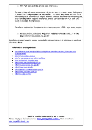 o Um PDF será exibido, pronto para impressão.


       Se você quiser adicionar números de página ao seu documento antes de imprimi-
       lo, selecione Configurações de impressão... no menu Arquivo e escolha onde
       você deseja que o número da página apareça. Depois de alterar as configurações,
       clique em Imprimir, na parte inferior da janela. Será exibido um PDF com uma
       caixa de diálogo de impressão.


       Para fazer o download do documento como um arquivo HTML, siga estas etapas:


           o No documento, selecione Arquivo > Fazer download como... > HTML
             (zip).http://crv.educacao.mg.gov.br/

Localize o arquivo baixado no seu computador, descompacte-o, e selecione o arquivo e
clique em Abrir.

   Referências Bibliográficas:

       http://educarparacrescer.abril.com.br/gestao-escolar/tecnologia-na-escola-
       618016.shtml
       http://www.youtube.com.br
       http://www.educacao.mg.gob.br/webdtae
       http://nteuberaba.blogspot.com
       http://www.educacao.mg.gov.br
       http://crv.educacao.mg.gov.br/
       http://www.mec.gov.br
       http://portaldoprofessor.mec.gov.br
       http://www.youtube.com.br
       http://google.com.br




                         Núcleo de tecnologia Educacional NTE MG 16 Uberaba
Técnicas Pedagógicas: Maria Isaltina Santana - mari_salt@yahoo.com.br   /Marta Correia Pereira-

martcope@hotmail.com
 
