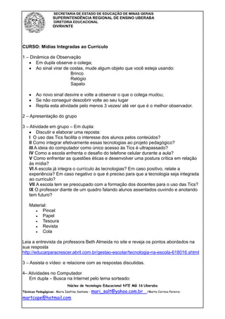 SECRETARIA DE ESTADO DE EDUCAÇÃO DE MINAS GERAIS
                 SUPERINTENDÊNCIA REGIONAL DE ENSINO UBERABA
                 DIRETORIA EDUCACIONAL
                 DIVRH/NTE




CURSO: Mídias Integradas ao Currículo

1 – Dinâmica de Observação
       Em dupla observe o colega;
       Ao sinal virar de costas, mude algum objeto que você esteja usando:
                         Brinco
                         Relógio
                         Sapato

       Ao novo sinal desvire e volte a observar o que o colega mudou;
       Se não conseguir descobrir volte ao seu lugar
       Repita esta atividade pelo menos 3 vezes/ até ver que é o melhor observador.

2 – Apresentação do grupo

3 – Atividade em grupo – Em dupla:
        Discutir e elaborar uma reposta:
   I O uso das Tics facilita o interesse dos alunos pelos conteúdos?
   II Como integrar efetivamente essas tecnologias ao projeto pedagógico?
   III A ideia do computador como único acesso ás Tics é ultrapassado?
   IV Como a escola enfrenta o desafio do telefone celular durante a aula?
   V Como enfrentar as questões éticas e desenvolver uma postura crítica em relação
   ás mídia?
   VI A escola já integra o currículo ás tecnologias? Em caso positivo, relate a
   experiência? Em caso negativo o que é preciso para que a tecnologia seja integrada
   ao currículo?
   VII A escola tem se preocupado com a formação dos docentes para o uso das Tics?
   IX O professor diante de um quadro falando alunos assentados ouvindo e anotando
   tem futuro?

   Material:
         Pincel
         Papel
         Tesoura
         Revista
         Cola

Leia a entrevista da professora Beth Almeida no site e reveja os pontos abordados na
sua resposta
http://educarparacrescer.abril.com.br/gestao-escolar/tecnologia-na-escola-618016.shtml

3 – Assista o vídeo: e relacione com as respostas discutidas.

4– Atividades no Computador
   Em dupla – Busca na Internet pelo tema sorteado:
                         Núcleo de tecnologia Educacional NTE MG 16 Uberaba
Técnicas Pedagógicas: Maria Isaltina Santana - mari_salt@yahoo.com.br   /Marta Correia Pereira-

martcope@hotmail.com
 