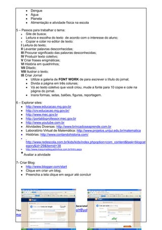 Dengue
           Água
           Planeta
           Alimentação e atividade física na escola

5 – Passos para trabalhar o tema:
        Site de busca;
        Leitura e escolha do texto de acordo com o interesse do aluno;
        Copiar e colar no editor de texto:
   I Leitura do texto;
   II Levantar palavras desconhecidas;
   III Procurar significado das palavras desconhecidas;
   IV Produzir texto coletivo;
   V Criar frases enigmáticas;
   VI História em quadrinhos;
   VII Ditado;
   VIII Ilustrar o texto;
   IX Criar Jornal
            Utilize a galeria de FONT WORK de para escrever o título do jornal;
            Divida a página em três colunas;
            Vá ao texto coletivo que você criou, mude a fonte para 10 copie e cole na
            página do jornal.
            Insira formas, setas, balões, figuras, reportagem.

6 – Explorar sites:
      http://www.educacao.mg.gov.br
      http://crv.educacao.mg.gov.br/
      http://www.mec.gov.br
      http://portaldoprofessor.mec.gov.br
      http://www.youtube.com.br
      Atividades Diversas: http://www.brincadoseaprende.com.br
      Laboratório Virtual de Matemática: http://www.projetos.unijui.edu.br/matematica
      Histórias: http://www.contandohistoria.com/

       http://www.redescola.com.br/kids/kids/index.phpoption=com_content&task=blogcat
       egory&id=29&Itemid=38
       http://www.maquinadequadrinhos.com.br/Intro.aspx

   * Avaliar a atividade
7- Criar Blog:
       http://www.blogger.com/start
       Clique em criar um blog;
       Preencha a tela clique em seguir até concluir




                          Núcleo de tecnologia Educacional NTE MG 16 Uberaba
Técnicas Pedagógicas: Maria Isaltina Santana - mari_salt@yahoo.com.br   /Marta Correia Pereira-

martcope@hotmail.com
 
