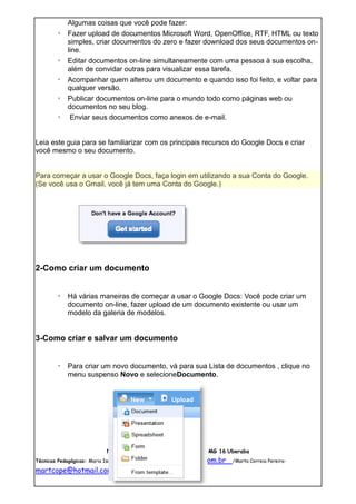 Algumas coisas que você pode fazer:
       ◦   Fazer upload de documentos Microsoft Word, OpenOffice, RTF, HTML ou texto
           simples, criar documentos do zero e fazer download dos seus documentos on-
           line.
       ◦   Editar documentos on-line simultaneamente com uma pessoa à sua escolha,
           além de convidar outras para visualizar essa tarefa.
       ◦   Acompanhar quem alterou um documento e quando isso foi feito, e voltar para
           qualquer versão.
       ◦   Publicar documentos on-line para o mundo todo como páginas web ou
           documentos no seu blog.
       ◦    Enviar seus documentos como anexos de e-mail.


Leia este guia para se familiarizar com os principais recursos do Google Docs e criar
você mesmo o seu documento.


Para começar a usar o Google Docs, faça login em utilizando a sua Conta do Google.
(Se você usa o Gmail, você já tem uma Conta do Google.)




2-Como criar um documento


       ◦ Há várias maneiras de começar a usar o Google Docs: Você pode criar um
         documento on-line, fazer upload de um documento existente ou usar um
         modelo da galeria de modelos.


3-Como criar e salvar um documento


       ◦ Para criar um novo documento, vá para sua Lista de documentos , clique no
         menu suspenso Novo e selecioneDocumento.




                         Núcleo de tecnologia Educacional NTE MG 16 Uberaba
Técnicas Pedagógicas: Maria Isaltina Santana - mari_salt@yahoo.com.br   /Marta Correia Pereira-

martcope@hotmail.com
 