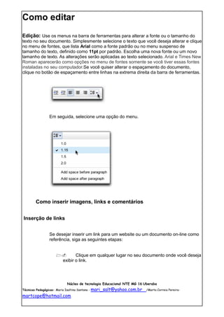 Como editar
Edição: Use os menus na barra de ferramentas para alterar a fonte ou o tamanho do
texto no seu documento. Simplesmente selecione o texto que você deseja alterar e clique
no menu de fontes, que lista Arial como a fonte padrão ou no menu suspenso de
tamanho do texto, definido como 11pt por padrão. Escolha uma nova fonte ou um novo
tamanho de texto. As alterações serão aplicadas ao texto selecionado. Arial e Times New
Roman aparecerão como opções no menu de fontes somente se você tiver essas fontes
instaladas no seu computador.Se você quiser alterar o espaçamento do documento,
clique no botão de espaçamento entre linhas na extrema direita da barra de ferramentas.




               Em seguida, selecione uma opção do menu.




       Como inserir imagens, links e comentários


Inserção de links


               Se desejar inserir um link para um website ou um documento on-line como
               referência, siga as seguintes etapas:


                            Clique em qualquer lugar no seu documento onde você deseja
                       exibir o link.




                         Núcleo de tecnologia Educacional NTE MG 16 Uberaba
Técnicas Pedagógicas: Maria Isaltina Santana - mari_salt@yahoo.com.br   /Marta Correia Pereira-

martcope@hotmail.com
 