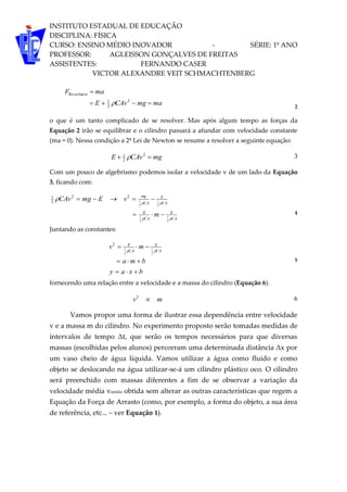 INSTITUTO ESTADUAL DE EDUCAÇÃO
DISCIPLINA: FÍSICA
CURSO: ENSINO MÉDIO INOVADOR - SÉRIE: 1º ANO
PROFESSOR: AGLEISSON GONÇALVES DE FREITAS
ASSISTENTES: FERNANDO CASER
VICTOR ALEXANDRE VEIT SCHMACHTENBERG
mamgCAvE
maF tesul


2
2
1
tanRe
 2
o que é um tanto complicado de se resolver. Mas após algum tempo as forças da
Equação 2 irão se equilibrar e o cilindro passará a afundar com velocidade constante
(ma = 0). Nessa condição a 2ª Lei de Newton se resume a resolver a seguinte equação:
mgCAvE  2
2
1
 3
Com um pouco de algebrismo podemos isolar a velocidade v de um lado da Equação
3, ficando com:
CA
E
CA
g
CA
E
CA
mg
m
vEmgCAv



2
1
2
1
2
1
2
1
22
2
1


4
Juntando as constantes:
bxay
bma
mv CA
E
CA
g


  2
1
2
1
2
5
fornecendo uma relação entre a velocidade e a massa do cilindro (Equação 6).
mv 2
6
Vamos propor uma forma de ilustrar essa dependência entre velocidade
v e a massa m do cilindro. No experimento proposto serão tomadas medidas de
intervalos de tempo Δt, que serão os tempos necessários para que diversas
massas (escolhidas pelos alunos) percorram uma determinada distância Δx por
um vaso cheio de água líquida. Vamos utilizar a água como fluido e como
objeto se deslocando na água utilizar-se-á um cilindro plástico oco. O cilindro
será preenchido com massas diferentes a fim de se observar a variação da
velocidade média vmédia obtida sem alterar as outras características que regem a
Equação da Força de Arrasto (como, por exemplo, a forma do objeto, a sua área
de referência, etc... – ver Equação 1).
 