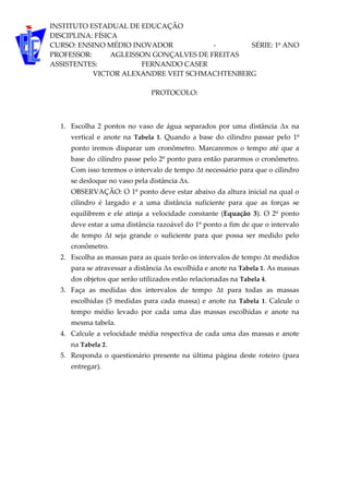 INSTITUTO ESTADUAL DE EDUCAÇÃO
DISCIPLINA: FÍSICA
CURSO: ENSINO MÉDIO INOVADOR - SÉRIE: 1º ANO
PROFESSOR: AGLEISSON GONÇALVES DE FREITAS
ASSISTENTES: FERNANDO CASER
VICTOR ALEXANDRE VEIT SCHMACHTENBERG
PROTOCOLO:
1. Escolha 2 pontos no vaso de água separados por uma distância Δx na
vertical e anote na Tabela 1. Quando a base do cilindro passar pelo 1º
ponto iremos disparar um cronômetro. Marcaremos o tempo até que a
base do cilindro passe pelo 2º ponto para então pararmos o cronômetro.
Com isso teremos o intervalo de tempo Δt necessário para que o cilindro
se desloque no vaso pela distância Δx.
OBSERVAÇÃO: O 1º ponto deve estar abaixo da altura inicial na qual o
cilindro é largado e a uma distância suficiente para que as forças se
equilibrem e ele atinja a velocidade constante (Equação 3). O 2º ponto
deve estar a uma distância razoável do 1º ponto a fim de que o intervalo
de tempo Δt seja grande o suficiente para que possa ser medido pelo
cronômetro.
2. Escolha as massas para as quais terão os intervalos de tempo Δt medidos
para se atravessar a distância Δx escolhida e anote na Tabela 1. As massas
dos objetos que serão utilizados estão relacionadas na Tabela 4.
3. Faça as medidas dos intervalos de tempo Δt para todas as massas
escolhidas (5 medidas para cada massa) e anote na Tabela 1. Calcule o
tempo médio levado por cada uma das massas escolhidas e anote na
mesma tabela.
4. Calcule a velocidade média respectiva de cada uma das massas e anote
na Tabela 2.
5. Responda o questionário presente na última página deste roteiro (para
entregar).
 