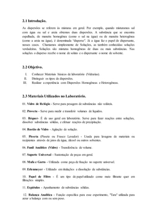 2.1 Introdução.
As dispersões se referem às misturas em geral. Por exemplo, quando misturamos sal
com água ou sal e areia obtemos duas dispersões. A substância que se encontra
espalhada, de maneira homogênea (como o sal na água) ou de maneira heterogênea
(como a areia na água), é denominada “disperso”. Já a água faz o papel de dispersante,
nesses casos. Chamamos simplesmente de Soluções, as também conhecidas: soluções
verdadeiras. Soluções são misturas homogêneas de duas ou mais substâncias. Nas
soluções o disperso recebe o nome de soluto e o dispersante o nome de solvente.
2.2 Objetivo.
I. Conhecer Materiais básicos de laboratório (Vidrarias).
II. Distinguir os tipos de dispersões.
III. Realizar a experiência com Dispersões Homogêneas e Heterogêneas.
2.3 Materiais Utilizados no Laboratório.
01. Vidro de Relógio - Serve para pesagem de substâncias não voláteis.
02. Proveta - Serve para medir e transferir volumes de líquidos.
03. Béquer- É de uso geral em laboratório. Serve para fazer reações entre soluções,
dissolver substâncias sólidas, e efetuar reações de precipitação.
04. Bastão de Vidro - Agitação de solução.
05. Pisseta (Pissete ou Frasco Lavador) - Usada para lavagens de materiais ou
recipientes através de jatos de água, álcool ou outros solventes.
06. Funil Analítico (Vidro) - Transferência de volume.
07. Suporte Universal - Sustentação de peças em geral.
08. Mufa e Garra - Utilizada como peça de fixação no suporte universal.
09. Erlenmeyer - Utilizado em titulações e dissolução de substâncias.
10. Papel de Filtro - É um tipo de papel utilizado como meio filtrante quer em
filtrações simples.
11. Espátulas - Apanhamento de substâncias sólidas.
12. Balança Analítica - Função especifica para esse experimento, "Tara" utilizada para
zerar a balança com ou sem peso.
 