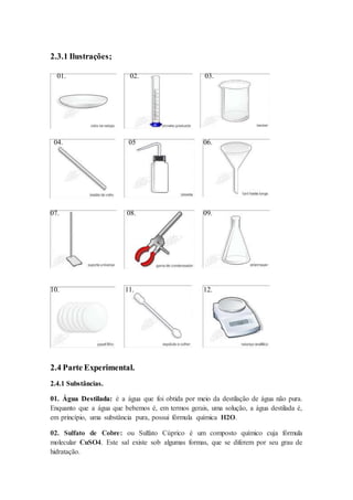 2.3.1 Ilustrações;
01. 02. 03.
04. 05 06.
07. 08. 09.
10. 11. 12.
2.4 Parte Experimental.
2.4.1 Substâncias.
01. Água Destilada: é a água que foi obtida por meio da destilação de água não pura.
Enquanto que a água que bebemos é, em termos gerais, uma solução, a água destilada é,
em princípio, uma substância pura, possui fórmula química H2O.
02. Sulfato de Cobre: ou Sulfato Cúprico é um composto químico cuja fórmula
molecular CuSO4. Este sal existe sob algumas formas, que se diferem por seu grau de
hidratação.
 