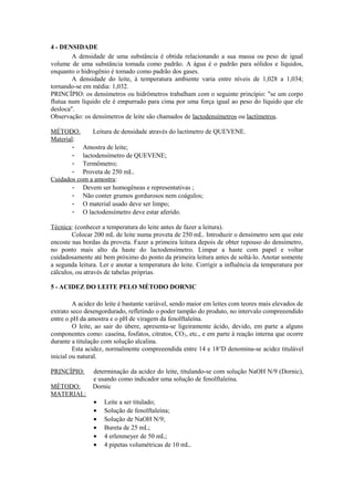 4 - DENSIDADE
A densidade de uma substância é obtida relacionando a sua massa ou peso de igual
volume de uma substância tomada como padrão. A água é o padrão para sólidos e líquidos,
enquanto o hidrogênio é tomado como padrão dos gases.
A densidade do leite, à temperatura ambiente varia entre níveis de 1,028 a 1,034;
tornando-se em média: 1,032.
PRINCÍPIO: os densímetros ou hidrômetros trabalham com o seguinte princípio: "se um corpo
flutua num líquido ele é empurrado para cima por uma força igual ao peso do líquido que ele
desloca".
Observação: os densímetros de leite são chamados de lactodensímetros ou lactímetros.
MÉTODO:
Leitura de densidade através do lactímetro de QUEVENE.
Material:
- Amostra de leite;
- lactodensímetro de QUEVENE;
- Termômetro;
- Proveta de 250 mL.
Cuidados com a amostra:
- Devem ser homogêneas e representativas ;
- Não conter grumos gordurosos nem coágulos;
- O material usado deve ser limpo;
- O lactodensímetro deve estar aferido.
Técnica: (conhecer a temperatura do leite antes de fazer a leitura).
Colocar 200 mL de leite numa proveta de 250 mL. Introduzir o densímetro sem que este
encoste nas bordas da proveta. Fazer a primeira leitura depois de obter repouso do densímetro,
no ponto mais alto da haste do lactodensímetro. Limpar a haste com papel e voltar
cuidadosamente até bem próximo do ponto da primeira leitura antes de soltá-lo. Anotar somente
a segunda leitura. Ler e anotar a temperatura do leite. Corrigir a influência da temperatura por
cálculos, ou através de tabelas próprias.
5 - ACIDEZ DO LEITE PELO MÉTODO DORNIC
A acidez do leite é bastante variável, sendo maior em leites com teores mais elevados de
extrato seco desengordurado, refletindo o poder tampão do produto, no intervalo compreeendido
entre o pH da amostra e o pH de viragem da fenolftaleína.
O leite, ao sair do úbere, apresenta-se ligeiramente ácido, devido, em parte a alguns
componentes como: caseína, fosfatos, citratos, CO 2, etc., e em parte à reação interna que ocorre
durante a titulação com solução alcalina.
Esta acidez, normalmente compreeendida entre 14 e 18 oD denomina-se acidez titulável
inicial ou natural.
PRINCÍPIO:
MÉTODO:
MATERIAL:

determinação da acidez do leite, titulando-se com solução NaOH N/9 (Dornic),
e usando como indicador uma solução de fenolftaleína.
Dornic
•
•
•
•
•
•

Leite a ser titulado;
Solução de fenolftaleína;
Solução de NaOH N/9;
Bureta de 25 mL;
4 erlenmeyer de 50 mL;
4 pipetas volumétricas de 10 mL.

 