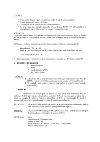 TÉCNICA:





Com auxílio de uma pipeta volumétrica, medir 10 mL da amostra de leite;
Passar para um erlenmeyer de 50 mL;
Adicionar 1 mL de solução alcoólica de fenolftaleína;
Levar a bureta ou a aparelho contendo solução Dornic (NaOH N/9) e titular (Fazer a
titulação gota a gota até que apareça uma cor rósea permanente).

CÁLCULOS:
1) Quando a titulação for realizada em bureta que mede diretamente em graus dornic (°D) não
há necessidade de fazer nenhum cálculo. Neste caso, a medida lida já é a medida em graus
Dornic.
2) Quando a titulação for realizada com bureta comum deve-se fazer o seguinte cálculo:
Graus Dornic (oD) = V x 10;
Onde V = mL de solução de NaOH N/9 necessários para neutralizar 10 mL de leite.
% de ácido láctico = 1/10 x V;
* a diferença dentre os resultados de duas determinações paralelas não deverá exceder 0,3 oD.
6 - PESQUISA DE FORMOL
 Tubos de ensaio;
 Leite
 Acido sulfúrico a 50%
 Per cloreto férrico
TÉCNICA:
1. Adicionar 5 ml de leite em um tubo de ensaio, em seguida adicionar 2 ml de
H2SO4 e 1 ml de cloreto férrico, misturar tuso e aquecer em bico de Bunsen.
2. O resultado será positivo para cor azul-violeta e negativo para amarelo
esverdeado.
7 - GORDURA
A determinação da porcentagem de gordura do leite serve para estabelecer base de
cobrança de leite pelo destino comercial ou industrial (leite de consumo para queijos, etc.);
ajuda na seleção de rebanhos leiteiros; integridade do leite na investigação de fraudes;
concursos leiteiros nas exposições e até previsão de rendimentos industriais.
PRINCÍPIO:

Por ação do ácido sulfúrico a gordura se separa dos outros componentes do leite
com auxílio do álcool amílico e subseqüente centrifugação.

MÉTODO:

Originalmente idealizado pelo Dr.Gerber, sendo hoje o método mais usado para
determinação da porcentagem da gordura no leite.

MATERIAL:

Leite;
Butirômetro de Gerber para leite;
Pipetas de 10 e 1 mL;
Ácido sulfúrico (d=1,820 - 1,825/15-20o C) - concentrado;
Álcool amílico (d=0,815);

 
