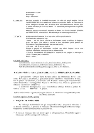 Banho maria 65-68o C;
Centrífuga;
Papel absorvente.
CUIDADOS:

O ácido sulfúrico é altamente corrosivo. No caso de atingir roupas, colocar
imediatamente no local amônia ou soluções diluídas de NaOH ou carbonato de
sódio. Atingindo as mãos, boca ou olhos, lavar imediatamente com bastante água
e passar uma solução de ácido bórico 2%. Nas mãos passar pomadas de picrato
de butesin.
O álcool amílico não deve ser pipetado, os odores são tóxicos, deve ser guardado
em frasco escuro, bem fechado, pois a absorção de umidade pode diluí-lo.

TÉCNICA:

Colocar nos butirômetros 10 mL de ácido sulfúrico concentrado.
Uniformizar a amostra de leite.
Tomar 11 mL de leite e colocar no butirômetro, tendo o cuidado de limpar a
ponta da pipeta com toalha e escoar o leite lentamente pelas paredes do
butirômetro com pipeta inclinada. Escoar todo o leite.
Adicionar 1 mL de álcool amílico.
Limpar o gargalo do butirômetro, arrolhar com rolhas limpas e secas, sem
defeitos, associando com ligeira torção para a direita.
Agitar os butirômetros até completar a dissolução do coágulo. Centrifugar a
1000-1200 rpm por 3-5 minutos.
Fazer a leitura.

CAUSAS DE ERRO:
Conteúdo muito escuro: ácido em excesso, ácido mais denso, ácido quente.
Conteúdo claro: pouco ácido, ácido menos denso, ácido muito frio.
Falta de uniformidade: centrifugação inadequada, falta de álcool amílico.
8 - EXTRATO SECO TOTAL (EST) E EXTRATO SECO DESENGORDURADO (ESD)
O procedimento é efetuado nesta disciplina através da determinação do EST com
auxílio do "Disco de Ackermann", o qual contém escalas concêntricas para densidade do leite,
teor de gordura e externamente, o resíduo seco total. A leitura é realizada pelo alinhamento dos
valores de densidade e teor de gordura. Procura-se pela seta do disco. Onde esta apontar estará
indicando o extrato seco total (em %).
O extrato seco desengordurado ESD é o resultado da subtração do teor de gordura do
valor do EST ou,
ESD = EST - % gordura.
Pode-se ainda utilizar o seguinte cálculo para a medida do extrato seco desengordurado (ESD):
ESD=8,652- (0,084xG)
Resultado esperado: Mín 8,4 g/100g
9 - PESQUISA DE PEROXIDASE
Na verificação da temperatura em que foi aquecido o leite, a pesquisa de peroxidase é
de absoluta importância. A presença de peroxidase está intimamente ligada ao binômio tempotemperatura, fator básico na eficiência da pasteurização.
 A prova da peroxidase deve ser positiva para o leite pasteurizado. O resultado negativo
indica que o leite foi superaquecido ou fervido.

 