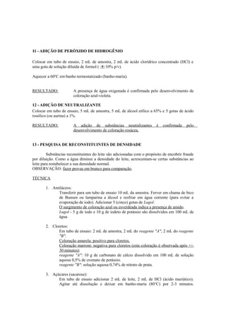 11 - ADIÇÃO DE PERÓXIDO DE HIDROGÊNIO
Colocar em tubo de ensaio, 2 mL de amostra, 2 mL de ácido clorídrico concentrado (HCl) e
uma gota de solução diluída de formol ( ± 10% p/v).
Aquecer a 60oC em banho termostatizado (banho-maria).
RESULTADO:

A presença de água oxigenada é confirmada pelo desenvolvimento de
coloração azul-violeta.

12 - ADIÇÃO DE NEUTRALIZANTE
Colocar em tubo de ensaio, 5 mL de amostra, 5 mL de álcool etílico a 65% e 5 gotas de ácido
rosólico (ou aurina) a 1%.
RESULTADO:

A adição de substâncias neutralizantes
desenvolvimento de coloração rosácea.

é

confirmada

pelo

13 - PESQUISA DE RECONSTITUINTES DE DENSIDADE
Substâncias reconstituintes do leite são adicionadas com o propósito de encobrir fraude
por diluição. Como a água diminui a densidade do leite, acrescentam-se certas substâncias ao
leite para restabelecer a sua densidade normal.
OBSERVAÇÃO: fazer provas em branco para comparação.
TÉCNICA
1. Amiláceos:
Transferir para um tubo de ensaio 10 mL da amostra. Ferver em chama de bico
de Bunsen ou lamparina a álcool e resfriar em água corrente (para evitar a
evaporação de iodo). Adicionar 5 (cinco) gotas de Lugol.
O surgimento de coloração azul ou esverdeada indica a presença de amido.
Lugol - 5 g de iodo e 10 g de iodeto de potássio são dissolvidos em 100 mL de
água.
2. Cloretos:
Em tubo de ensaio: 2 mL de amostra, 2 mL do reagente "A", 2 mL do reagente
"B".
Coloração amarela: positivo para cloretos.
Coloração marrom: negativa para cloretos (esta coloração é observada após +/30 minutos)
reagente "A": 10 g de carbonato de cálcio dissolvido em 100 mL de solução
aquosa 0,5% de cromato de potássio.
reagente "B": solução aquosa 0,74% de nitrato de prata.
3. Açúcares (sacarose):
Em tubo de ensaio adicionar 2 mL de leite, 2 mL de HCl (ácido muriático).
Agitar até dissolução e deixar em banho-maria (80 oC) por 2-3 minutos.

 