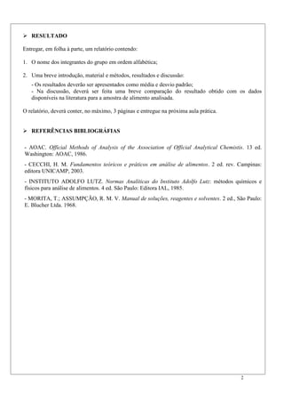 2
 RESULTADO
Entregar, em folha à parte, um relatório contendo:
1. O nome dos integrantes do grupo em ordem alfabética;
2. Uma breve introdução, material e métodos, resultados e discussão:
- Os resultados deverão ser apresentados como média e desvio padrão;
- Na discussão, deverá ser feita uma breve comparação do resultado obtido com os dados
disponíveis na literatura para a amostra de alimento analisada.
O relatório, deverá conter, no máximo, 3 páginas e entregue na próxima aula prática.
 REFERÊNCIAS BIBLIOGRÁFIAS
- AOAC. Official Methods of Analysis of the Association of Official Analytical Chemistis. 13 ed.
Washington: AOAC, 1986.
- CECCHI, H. M. Fundamentos teóricos e práticos em análise de alimentos. 2 ed. rev. Campinas:
editora UNICAMP, 2003.
- INSTITUTO ADOLFO LUTZ. Normas Analíticas do Instituto Adolfo Lutz: métodos químicos e
físicos para análise de alimentos. 4 ed. São Paulo: Editora IAL, 1985.
- MORITA, T.; ASSUMPÇÃO, R. M. V. Manual de soluções, reagentes e solventes. 2 ed., São Paulo:
E. Blucher Ltda. 1968.
 