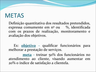 METAS Definição quantitativa dos resultados pretendidos, expressa comumente em nº ou  %, identificada com os prazos de realização, monitoramento e avaliação dos objetivos. Ex:  objetivo   -  qualificar funcionários para melhorar a prestação de serviços.  meta  -  treinar 50% dos funcionários no atendimento ao cliente, visando aumentar em 20% o índice de satisfação a clientela. 