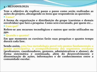 4 – METODOLOGIA Tem o objetivo de explicar passo a passo como serão realizadas as ações do projeto, abrangendo os itens que responderão às questões:  Como?  A forma de organização e distribuição do grupo (cursistas e demais envolvidos) que fará a pesquisa. Como será executado, por quem etc... Com quê?  Refere-se aos recursos tecnológicos e outros que serão utilizados na pps. Quando e quanto?  Em que momento os cursistas farão suas pesquisas e quanto tempo durará cada fase.  Sendo assim,  uma boa metodologia prevê três pontos fundamentais: a gestão participativa, o acompanhamento dos segmentos escolares  (professores, coordenadores, gestores, administrativos e alunos), de forma sistemática e continuada, além do desenvolvimento e disseminação de ações, informações e de conhecimentos entre a comunidade escolar.  