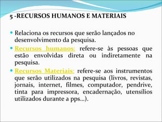5 -RECURSOS HUMANOS E MATERIAIS Relaciona os recursos que serão lançados no desenvolvimento da pesquisa. Recursos humanos :  refere-se às pessoas que estão envolvidas direta ou indiretamente na pesquisa. Recursos Materiais :  refere-se aos instrumentos que serão utilizados na pesquisa (livros, revistas, jornais, internet, filmes, computador, pendrive, tinta para impressora, encadernação, utensílios utilizados durante a pps…).  