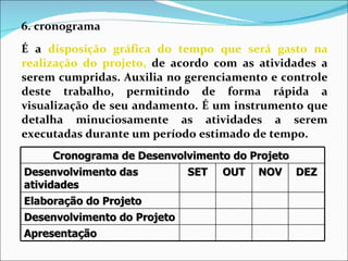 6. cronograma  É a  disposição gráfica do tempo que será gasto na realização do projeto,  de acordo com as atividades a serem cumpridas. Auxilia no gerenciamento e controle deste trabalho, permitindo de forma rápida a visualização de seu andamento. É um instrumento que detalha minuciosamente as atividades a serem executadas durante um período estimado de tempo.   Cronograma de Desenvolvimento do Projeto  Desenvolvimento das atividades SET OUT NOV DEZ Elaboração do Projeto Desenvolvimento do Projeto Apresentação 