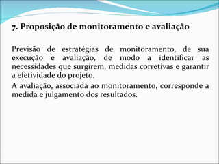 7. Proposição de monitoramento e avaliação Previsão de estratégias de monitoramento, de sua execução e avaliação, de modo a identificar as necessidades que surgirem, medidas corretivas e garantir a efetividade do projeto. A avaliação, associada ao monitoramento, corresponde a medida e julgamento dos resultados. 