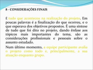 8 - CONSIDERAÇÕES FINAIS É  tudo que aconteceu na realização do projeto . Em poucas palavras é a finalização do que ocorreu, e o que esperava dos objetivos propostos. É uma síntese de tudo que foi dito no projeto, dando ênfase aos tópicos mais importantes do tema, são as considerações profissionais e pessoais sobre o assunto estudado. Num último momento,  a equipe participante avalia o projeto como todo e, principalmente, a sua atuação enquanto grupo. 