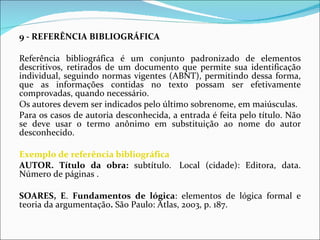 9 - REFERÊNCIA BIBLIOGRÁFICA     Referência bibliográfica é um conjunto padronizado de elementos descritivos, retirados de um documento que permite sua identificação individual, seguindo normas vigentes (ABNT), permitindo dessa forma, que as informações contidas no texto possam ser efetivamente comprovadas, quando necessário. Os autores devem ser indicados pelo último sobrenome, em maiúsculas. Para os casos de autoria desconhecida, a entrada é feita pelo título. Não se deve usar o termo anônimo em substituição ao nome do autor desconhecido.   Exemplo de referência bibliográfica AUTOR. Título da obra:  subtítulo.  Local (cidade): Editora, data. Número de páginas . SOARES, E .  Fundamentos de lógica : elementos de lógica formal e teoria da argumentação .  São Paulo: Atlas, 2003, p. 187.  