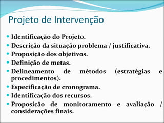 Projeto de Intervenção Identificação do Projeto. Descrição da situação problema / justificativa. Proposição dos objetivos. Definição de metas. Delineamento de métodos (estratégias e procedimentos). Especificação de cronograma. Identificação dos recursos. Proposição de monitoramento e avaliação / considerações finais. 