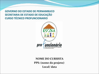GOVERNO DO ESTADO DE PERNAMBUCO SECRETARIA DE ESTADO DE EDUCAÇÃO CURSO TÉCNICO PROFUNCIONARIO   NOME DO CURSISTA PPS: (nome do projeto)  Local/ data 