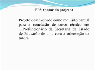 PPS: (nome do projeto)   Projeto desenvolvido como requisito parcial para a conclusão de curso técnico em ....Profuncionário da Secretaria de Estado de Educação de ......, com a orientação da tutora.......  