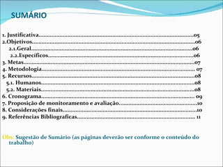 SUMÁRIO   1. Justificativa.................................................................................................05 2.Objetivos......................................................................................................06 2.1.Geral.....................................................................................................06 2.2.Específicos...........................................................................................06 3. Metas...........................................................................................................07 4. Metodologia................................................................................................ 07 5. Recursos......................................................................................................08 5.1. Humanos................................................................................................08 5.2. Materiais................................................................................................08 6. Cronograma................................................................................................ 09 7. Proposição de monitoramento e avaliação.................................................10 8. Considerações finais....................................................................................10 9. Referências Bibliograficas.......................................................................... 11 Obs:  Sugestão de Sumário (as páginas deverão ser conforme o conteúdo do trabalho) 