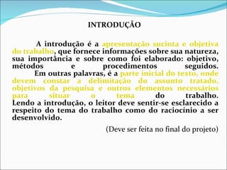 INTRODUÇÃO               A introdução é a  apresentação sucinta e objetiva do trabalho , que fornece informações sobre sua natureza, sua importância e sobre como foi elaborado: objetivo, métodos e procedimentos seguidos.             Em outras palavras, é a  parte inicial do texto, onde devem constar a delimitação do assunto tratado, objetivos da pesquisa e outros elementos necessários para situar o tema  do trabalho. Lendo a introdução, o leitor deve sentir-se esclarecido a respeito do tema do trabalho como do raciocínio a ser desenvolvido. (Deve ser feita no final do projeto)   