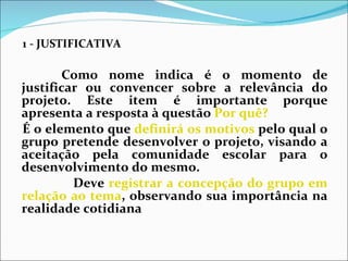 1 - JUSTIFICATIVA                              Como nome indica é o momento de justificar ou convencer sobre a relevância do projeto. Este item é importante porque apresenta a resposta à questão  Por quê?   É o elemento que  definirá os motivos  pelo qual o grupo pretende desenvolver o projeto, visando a aceitação pela comunidade escolar para o desenvolvimento do mesmo.   Deve  registrar a concepção do grupo em relação ao tema , observando sua importância na realidade cotidiana  